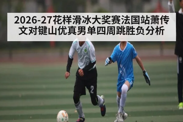 2026-27花样滑冰大奖赛法国站萧传文对键山优真男单四周跳胜负分析